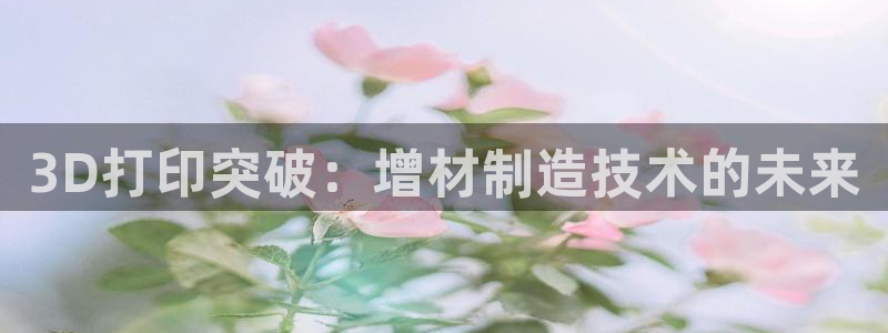 彩神争霸老平台：3D打印突破：增材制造技术的未来