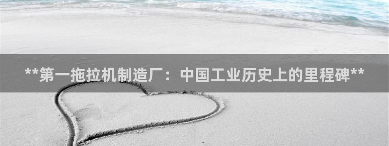新版彩神v8登录不了：**第一拖拉机制造厂：中国工业历史上的里程碑**