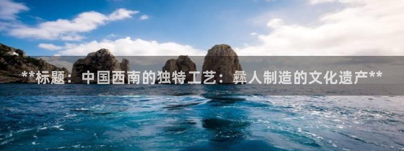 所有彩神购买首页都一样吗：**标题：中国西南的独特工艺：彝人制造的文化遗产**