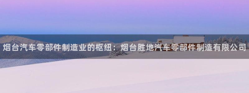 彩神旗下有哪些平台可以玩：烟台汽车零部件制造业的枢纽：烟台胜地汽车零部件制造有限公司
