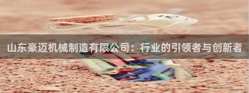 彩神v8官网版：山东豪迈机械制造有限公司：行业的引领者与创新者