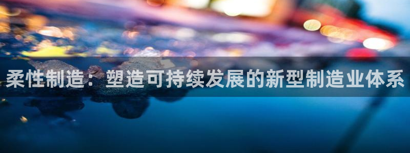 彩神购彩-购彩大厅入口500：柔性制造：塑造可持续发展的新型制造业体系