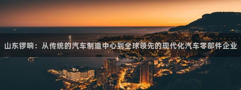 彩神购彩-购彩大厅入口500：山东锣响：从传统的汽车制造中心到全球领先的现代化汽车零部件企业