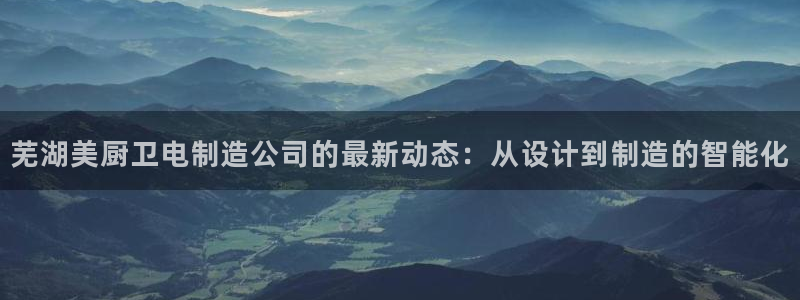 下载彩神通关注金码：芜湖美厨卫电制造公司的最新动态：从设计到