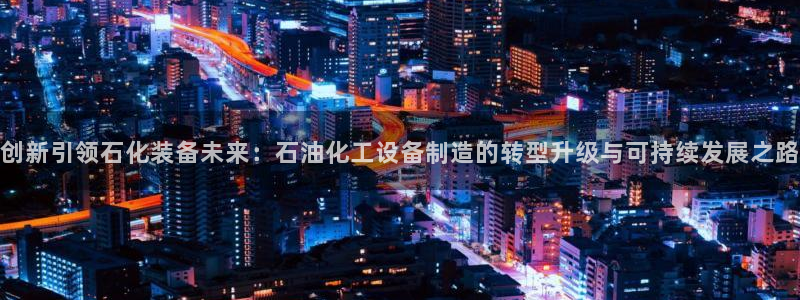 彩神vi争霸官网：创新引领石化装备未来：石油化工设备制造的转型升级与可持续发展之路