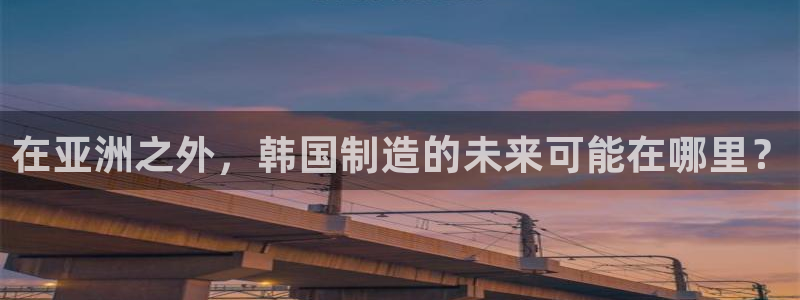 彩神ix是真的吗：在亚洲之外，韩国制造的未来可能在哪里？