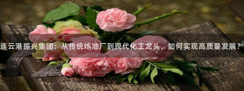 彩神vip购彩大厅下载：连云港振兴集团：从传统炼油厂到现代化工龙头，如何实现高质量发展？