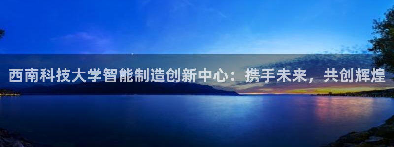彩神vⅲ下载安装：西南科技大学智能制造创新中心：携手未来，共创辉煌
