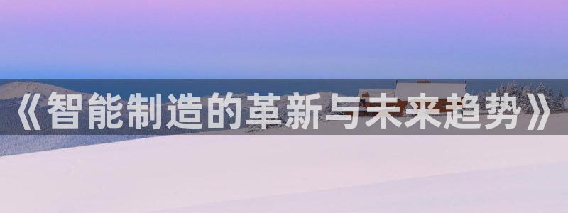 彩神购彩-购彩大厅入口计划群：《智能制造的革新与未来趋势》