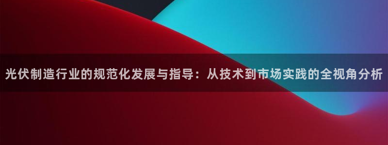 彩神v争霸是啥：光伏制造行业的规范化发展与指导：从技术到市场实践的全视角分析