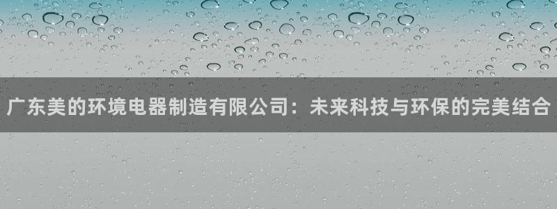 彩神争霸官方登录：广东美的环境电器制造有限公司：未来科技与环保的完美结合