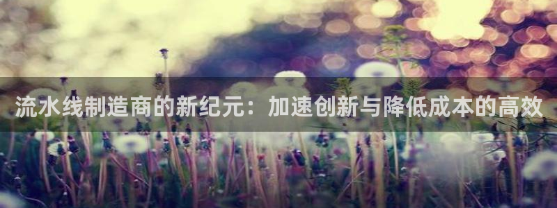 所有彩神购买首页中心：流水线制造商的新纪元：加速创新与降低成本的高效