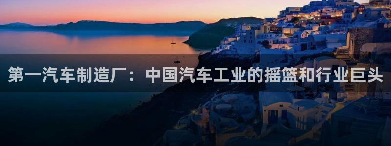 彩神ios下载：第一汽车制造厂：中国汽车工业的摇篮和行业巨头