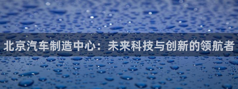 彩神争霸官网登录平台：北京汽车制造中心：未来科技与创新的领航者