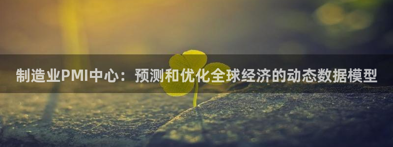 彩神是什么平台的游戏：制造业PMI中心：预测和优化全球经济的动态数据模型